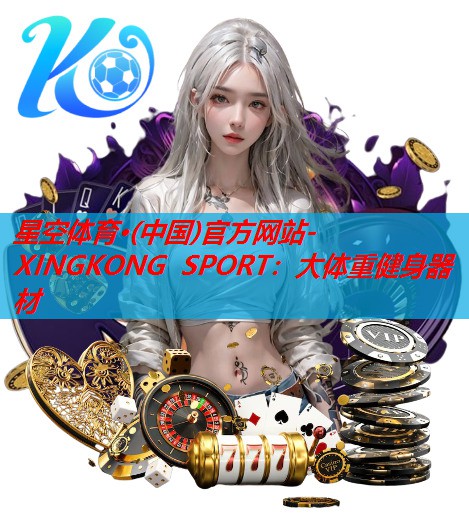 星空体育·(中国)官方网站-XINGKONG SPORT：大体重健身器材