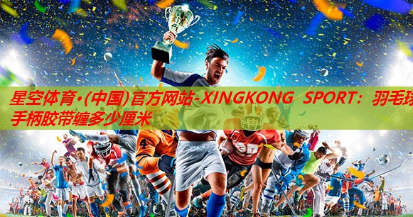 星空体育·(中国)官方网站-XINGKONG SPORT：羽毛球手柄胶带缠多少厘米