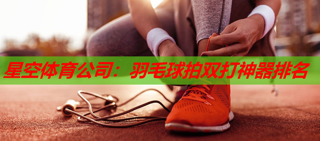星空体育公司：羽毛球拍双打神器排名