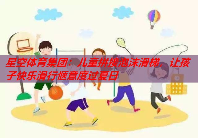 儿童拼接泡沫滑梯，让孩子快乐滑行惬意度过夏日